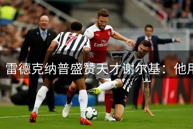 雷德克纳普盛赞天才谢尔基：他用水晶宫之战定义非凡